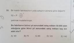 C
33. Bir traktör fabrikasının t yılda satışının zamana göre değişimi
t
5
f(t) = P.
2
şeklinde modellenmiştir.
Bu fabrikanın birinci yıl sonundaki satış miktarı 50 000 adet
olduğuna göre ikinci yıl sonundaki satış miktarı kaç bin
adet olur?
A) 60
B) 70
C) 80
D) 125
E) 140