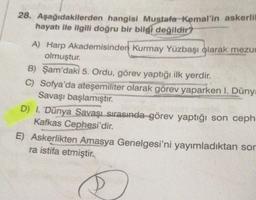 28. Aşağıdakilerden hangisi Mustafa Kemal'in askerlil
hayatı ile ilgili doğru bir bilgi değildir?
A) Harp Akademisinden Kurmay Yüzbaşı olarak mezur
olmuştur.
B) Şam'daki 5. Ordu, görev yaptığı ilk yerdir.
C) Sofya'da ateşemiliter olarak görev yaparken I. Dünya
Savaşı başlamıştır.
D) I. Dünya Savaşı sırasında görev yaptığı son ceph
Kafkas Cephesi'dir.
E) Askerlikten Amasya Genelgesi'ni yayımladıktan son
ra istifa etmiştir.