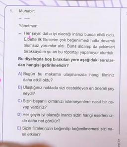 1.
Muhabir:
Yönetmen:
-
Her şeyin daha iyi olacağı inancı bunda etkili oldu.
Elbette ilk filmlerim çok beğenilmedi hatta devamlı
olumsuz yorumlar aldı. Buna aldanıp da çekimleri
bıraksaydım şu an bu röportajı yapamıyor olurduk.
Bu diyalogda boş bırakılan yere aşağıdaki sorular-
dan hangisi getirilmelidir?
A) Bugün bu makama ulaşmanızda hangi filminiz
daha etkili oldu?
B) Ulaştığınız noktada sizi destekleyen en önemli şey
neydi?
C) Sizin başarılı olmanızı istemeyenlere nasıl bir ce-
vap verdiniz?
D) Her şeyin iyi olacağı inancı sizin hangi eserleriniz-
de daha net görülür?
E) Sizin filmlerinizin beğenilip beğenilmemesi sizi na-
sıl etkiler?
m.tr