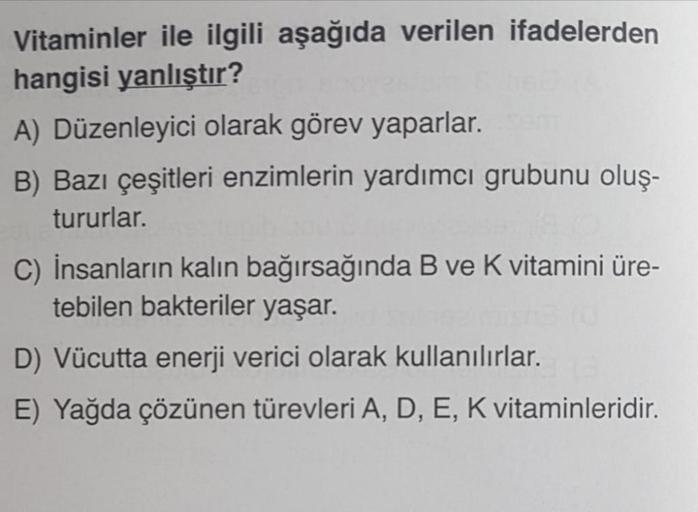 Vitaminler ile ilgili aşağıda verilen ifadelerden
hangisi yanlıştır?
A) Düzenleyici olarak görev yaparlar.
B) Bazı çeşitleri enzimlerin yardımcı grubunu oluş-
tururlar.
C) İnsanların kalın bağırsağında B ve K vitamini üre-
tebilen bakteriler yaşar.
D) Vücu