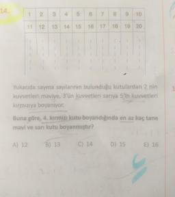 14.
1 2 3 4
5 6 7 8 9 10
19 20
11 12 13 14 15 16 17 18
Yukarıda sayma sayılarının bulunduğu kutulardan 2 nin
kuvvetleri maviye, 3'ün kuvvetleri sarıya 5'in kuvvetleri
kırmızıya boyanıyor.
Buna göre, 4. kırmızı kutu boyandığında en az kaç tane
mavi ve sarı kutu boyanmıştır?
A) 12 B) 13
C) 14
D) 15 E) 16