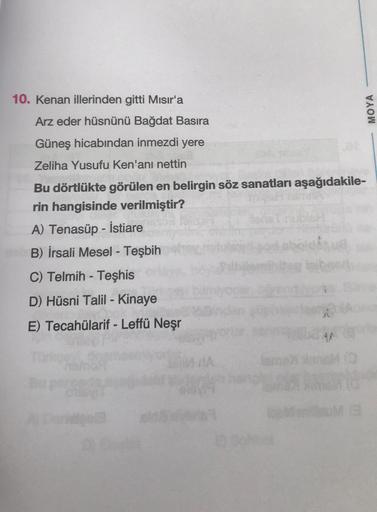 10. Kenan illerinden gitti Mısır'a
MOYA
Arz eder hüsnünü Bağdat Basira
Güneş hicabından inmezdi yere
Zeliha Yusufu Ken'ani nettin
Bu dörtlükte görülen en belirgin söz sanatları aşağıdakile-
rin hangisinde verilmiştir?
ubler
A) Tenasüp - İstiare
B) İrsali M