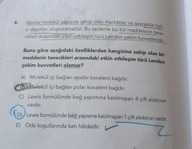 4.
Apolar molekül yapısına sahip olan maddeler ve soygazlar kalı-
ci dipoller oluşturamazlar. Bu nedenle bu tür maddelerin tane-
cikleri arasındaki etkin etkileşim türü London çekim kuvvetleridir.
Buna göre aşağıdaki özelliklerden hangisine sahip olan bir