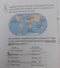 Aşağıdaki haritada, Roma'dan kalkış yaparak beş farklı
şehre hareket eden uçakların rotaları ile ulaştıkları kent-
lerin boylam dereceleri verilmiştir.
L
12° Doğu
17
40
Roma
122° Bati
San Fransisco
139° Doğu
Tokyo
10° Bati
Monrovia
107° Doğu
Jakarta
18° Doğu
Cape Town
Bu kentlerden hangilerine giden yolcular 12° Doğu
boylamındaki Roma ile yerel saat farkının en az ve en
fazla olduğunu görür?
En az
En fazla
A) San Fransisco
Monrovia
C) Monrovia
D) Cape Town
E) Cape Town
Jakarta
Tokyo
Jakarta X
Tokyo
San Fransisco X