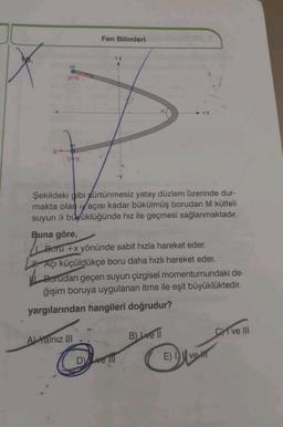 Fen Bilimleri
+y
m
giriş
ÇIKIŞ
Şekildeki gibi sürtünmesiz yatay düzlem üzerinde dur-
makta olan açısı kadar bükülmüş borudan M kütleli
suyun 9 büyüklüğünde hız ile geçmesi sağlanmaktadır.
Buna göre,
Boru +x yönünde sabit hızla hareket eder.
Açı küçüldükçe boru daha hızlı hareket eder.
Borudan geçen suyun çizgisel momentumundaki de-
ğişim boruya uygulanan itme ile eşit büyüklüktedir.
yargılarından hangileri doğrudur?
A) Yalnız III
B) ve ll
CHI ve III
Dve ill
E) Ive