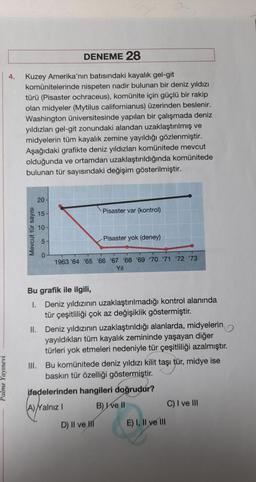 Palme Yayınevi
DENEME 28
4.
Kuzey Amerika'nın batısındaki kayalık gel-git
komünitelerinde nispeten nadir bulunan bir deniz yıldızı
türü (Pisaster ochraceus), komünite için güçlü bir rakip
olan midyeler (Mytilus californianus) üzerinden beslenir.
Washington üniversitesinde yapılan bir çalışmada deniz
yıldızları gel-git zonundaki alandan uzaklaştırılmış ve
midyelerin tüm kayalık zemine yayıldığı gözlenmiştir.
Aşağıdaki grafikte deniz yıldızları komünitede mevcut
olduğunda ve ortamdan uzaklaştırıldığında komünitede
bulunan tür sayısındaki değişim gösterilmiştir.
20
15
Pisaster var (kontrol)
10
Pisaster yok (deney)
0
1963 '64 65 66 67 68 69 70 71 72 73
Yıl
Bu grafik ile ilgili,
I. Deniz yıldızının uzaklaştırılmadığı kontrol alanında
tür çeşitliliği çok az değişiklik göstermiştir.
II. Deniz yıldızının uzaklaştırıldığı alanlarda, midyelerin
yayıldıkları tüm kayalık zemininde yaşayan diğer
türleri yok etmeleri nedeniyle tür çeşitliliği azalmıştır.
III.
Bu komünitede deniz yıldızı kilit taşı tür, midye ise
baskın tür özelliği göstermiştir.
ifadelerinden hangileri doğrudur?
A) Yalnız I
B) I ve II
C) I ve III
D) II ve II
E) I, II ve III
Mevcut tür sayısı