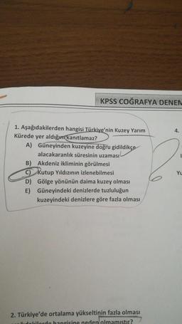 KPSS COĞRAFYA DENEN
4.
1. Aşağıdakilerden hangisi Türkiye'nin Kuzey Yarım
Kürede yer aldığım kanıtlamaz?
A) Güneyinden kuzeyine doğru gidildikçe
alacakaranlık süresinin uzaması
B) Akdeniz ikliminin görülmesi
C) Kutup Yıldızının izlenebilmesi
D) Gölge yönünün daima kuzey olması
Güneyindeki denizlerde tuzluluğun
kuzeyindeki denizlere göre fazla olması
E)
2. Türkiye'de ortalama yükseltinin fazla olması
udakilordo hangisine neden olmamistir?
Yu