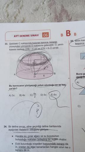 B BB
AYT DENEME SINAVI
06
33. Şekildeki C noktasında bulunan karınca, kürenin
yüzeyinden yürüyerek D noktasına gidecektir. O, yarım
kürenin merkezi, |OB| = 6 cm ve |CD| = 6√2 cm'dir.
6/2
A
B
6
Bu karıncanın yürüyeceği yolun uzunluğu en az kaç
cm'dir?
A) 3π