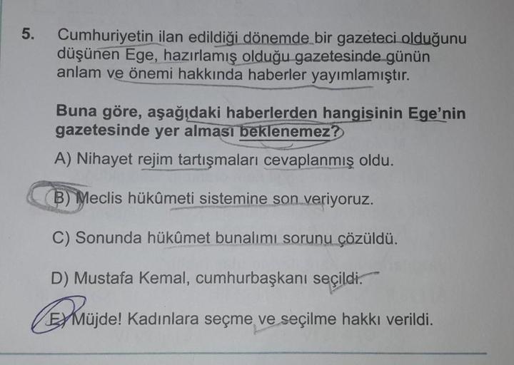 5.
Cumhuriyetin ilan edildiği dönemde bir gazeteci olduğunu
düşünen Ege, hazırlamış olduğu gazetesinde günün
anlam ve önemi hakkında haberler yayımlamıştır.
Buna göre, aşağıdaki haberlerden hangisinin Ege'nin
gazetesinde yer alması beklenemez?
A) Nihayet r