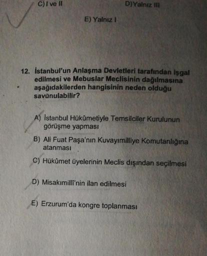 C) I ve II
D)Yalnız III
E) Yalnız I
12. İstanbul'un Anlaşma Devletleri tarafından işgal
edilmesi ve Mebuslar Meclisinin dağılmasına
aşağıdakilerden hangisinin neden olduğu
savunulabilir?
A) Istanbul Hükümetiyle Temsilciler Kurulunun
görüşme yapması
B) Ali