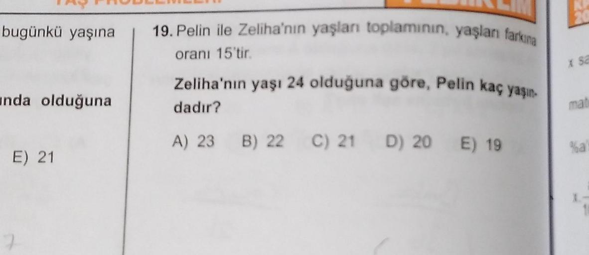 bugünkü yaşına
unda olduğuna
E) 21
19. Pelin ile Zeliha'nın yaşları toplamının, yaşlanı farkına
oranı 15'tir.
Zeliha'nın yaşı 24 olduğuna göre, Pelin kaç yaşın
dadır?
A) 23 B) 22 C) 21 D) 20 E) 19
20
x sa
mat
%a