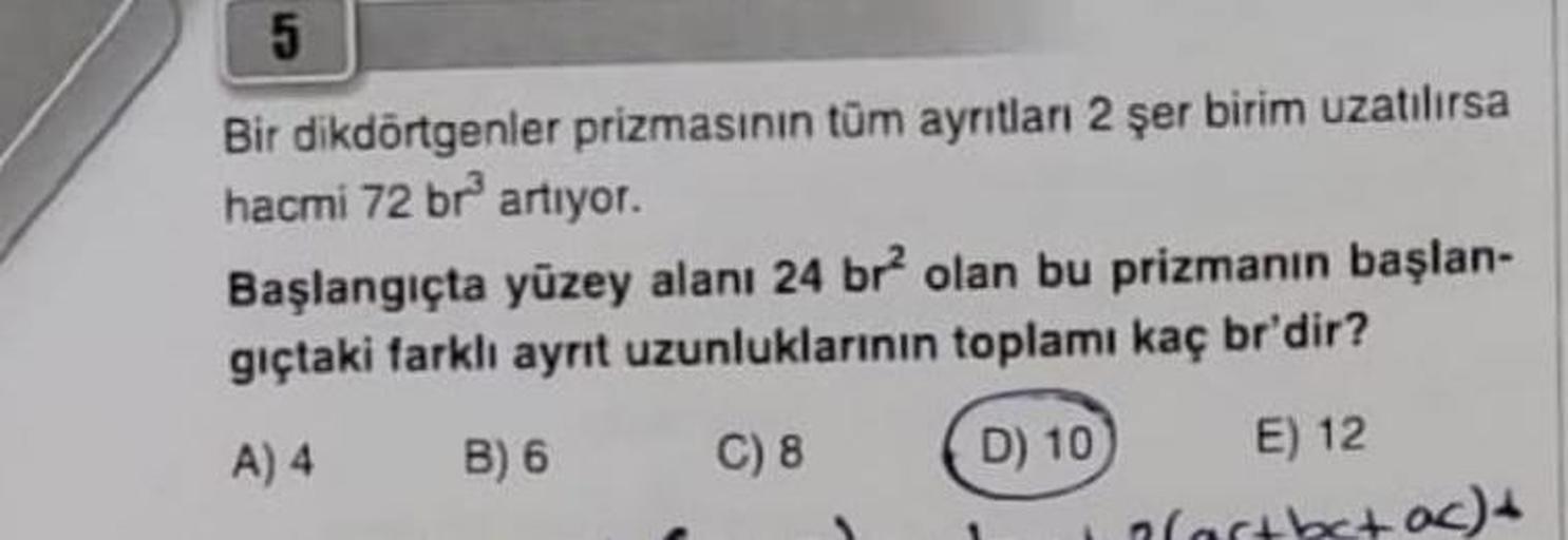 5
Bir dikdörtgenler prizmasının tüm ayrıtları 2 şer birim uzatılırsa
hacmi 72 br³ artıyor.
Başlangıçta yüzey alanı 24 br² olan bu prizmanın başlan-
gıçtaki farklı ayrıt uzunluklarının toplamı kaç br'dir?
A) 4
B) 6
C) 8
D) 10
E) 12
(artbc+ ac) +