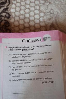 ÖSYM
COĞRAFYA
12. Aşağıdakilerden hangisi, insanın doğaya olan
etkisine örnek gösterilemez?
A) Kloroflorokarbon gazlarının artmasıyla ozon
tabakasının seyrelmesi
B) Denizlerdeki kirlenmeye bağlı olarak biyoçeşit-
liliğin giderek azalması
C) Her yıl farklı sayıda tropikal siklonun meyda-
na gelmesi
D) Kişi başına düşen tatlı su miktarının giderek
azalması
E) Yağmur ormanlarının büyük bir hızla yok olması
(2011-YGS)