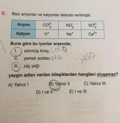 8.
Bazı anyonlar ve katyonlar tabloda verilmiştir.
Anyon
CO²-
NO
SO²-
4
Katyon
H*
Na+
Ca²+
Buna göre bu iyonlar arasında;
sönmüş kireç, Coco
1.
yemek sodası, NO
MSO
III. zaç yağı
yaygın adları verilen bileşiklerden hangileri oluşamaz?
A) Yalnız I
(B) Yalnı