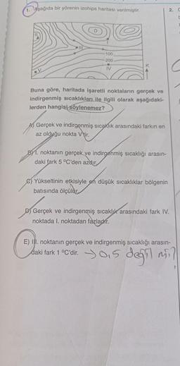 1. Aşağıda bir yörenin izohips haritası verilmiştir.
100
-200
K
IV
-V
Buna göre, haritada işaretli noktaların gerçek ve
indirgenmiş sıcaklıkları ile ilgili olarak aşağıdaki-
lerden hangisi söylenemez?
Gerçek ve indirgenmiş sıcaklık arasındaki farkın en
az olduğu nokta V tir.
B1. noktanın gerçek ve indirgenmiş sıcaklığı arasın-
daki fark 5 °C'den azdır.
C) Yükseltinin etkisiyle en düşük sıcaklıklar bölgenin
batısında ölçülür.
Gerçek
D Gerçek ve indirgenmiş sıcaklık arasındaki fark IV.
noktada I. noktadan fazladır.
Cherie dağil mi
E) II. noktanın gerçek ve indirgenmiş sıcaklığı arasın-
daki fark 1 °C'dir. 0,5
2. G
t