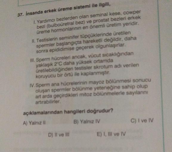 37. İnsanda erkek üreme sistemi ile ilgili,
I. Yardımcı bezlerden olan seminal kese, cowper
bezi (bulbouretral bez) ve prostat bezleri erkek
üreme hormonlarının en önemli üretim yeridir.
II. Testislerin seminifer tüpçüklerinde üretilen
spermler başlangıçta