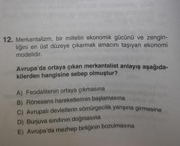 baterniidu pub
12. Merkantalizm, bir milletin ekonomik gücünü ve zengin-
liğini en üst düzeye çıkarmak amacını taşıyan ekonomi
modelidir.
Avrupa'da ortaya çıkan merkantalist anlayış aşağıda-
kilerden hangisine sebep olmuştur?
A) Feodalitenin ortaya çıkmasına
B) Rönesans hareketlerinin başlamasına
C) Avrupalı devletlerin sömürgecilik yarışına girmesine
D) Burjuva sınıfının doğmasına
E) Avrupa'da mezhep birliğinin bozulmasına
