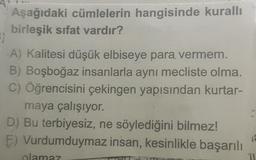 Aşağıdaki cümlelerin hangisinde kurallı
birleşik sıfat vardır?
5)
A) Kalitesi düşük elbiseye para vermem.
B) Boşboğaz insanlarla aynı mecliste olma.
C) Öğrencisini çekingen yapısından kurtar-
maya çalışıyor.
D) Bu terbiyesiz, ne söylediğini bilmez!
E) Vurdumduymaz insan, kesinlikle başarılı
olamaz
11