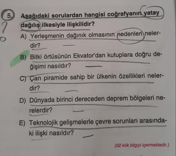 5
Aşağıdaki sorulardan hangisi coğrafyanın yatay
dağılış ilkesiyle ilişkilidir?
A) Yerleşmenin dağınık olmasının nedenleri neler-
dir?
B) Bitki örtüsünün Ekvator'dan kutuplara doğru de-
ğişimi nasıldır?
C) Çan piramide sahip bir ülkenin özellikleri neler-
