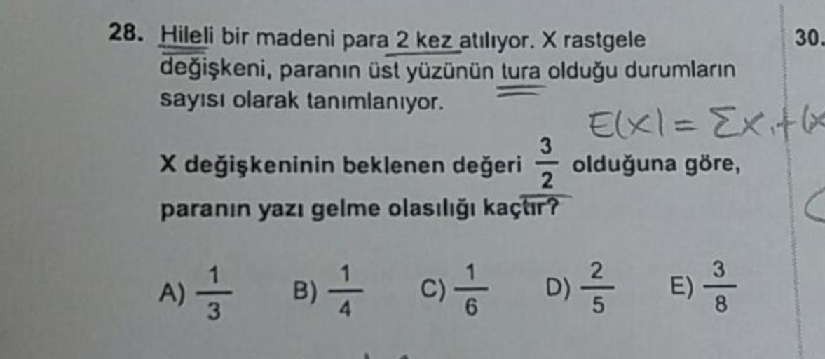 28. Hileli bir madeni para 2 kez atılıyor. X rastgele
değişkeni, paranın üst yüzünün tura olduğu durumların
sayısı olarak tanımlanıyor.
X değişkeninin beklenen değeri
paranın yazı gelme olasılığı kaçtır?
A) = B) //
C)/1/201
30.
E(x1= Exitx
olduğuna göre,
D