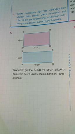 Çevre uzunlukları eşit olan dikdörtgenlerin
alanları farklı olabilir. Çevre uzunlukları eşit
olan dikdörtgenlerden kenar uzunlukları birbi-
rine yakın olanların alanları daha büyüktür.
B
A
9 cm
H
10 cm
G
Yukarıdaki şekilde ABCD ve EFGH dikdört-
genlerinin çevre uzunlukları ile alanlarını karşı-
laştırınız.
1.
6 cm
D
E
5 cm
dört
çevr
alar
tür.
2
sonuç yayınları