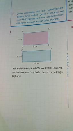 Çevre uzunlukları eşit olan dikdörtgenlerin
alanları farklı olabilir. Çevre uzunlukları eşit
olan dikdörtgenlerden kenar uzunlukları birbi-
rine yakın olanların alanları daha büyüktür.
B
A
9 cm
H
10 cm
G
Yukarıdaki şekilde ABCD ve EFGH dikdört-
genlerinin çevre uzunlukları ile alanlarını karşı-
laştırınız.
1.
6 cm
D
E
5 cm
dört
çevr
alar
tür.
2
sonuç yayınları