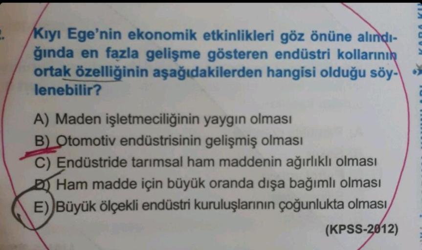 2.
Kıyı Ege'nin ekonomik etkinlikleri göz önüne alındı-
ğında en fazla gelişme gösteren endüstri kollarının
ortak özelliğinin aşağıdakilerden hangisi olduğu söy-
lenebilir?
A) Maden işletmeciliğinin yaygın olması
B) Otomotiv endüstrisinin gelişmiş olması
C