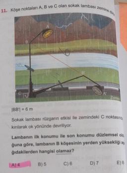 11. Köşe noktaları A, B ve C olan sokak lambası zemine diktir.
B
A
Zemin
|BB| = 6 m
Sokak lambası rüzgarın etkisi ile zemindeki C noktasında
kırılarak ok yönünde devriliyor.
Lambanın ilk konumu ile son konumu düzlemsel old
ğuna göre, lambanın B köşesinin yerden yüksekliği aş
ğıdakilerden hangisi olamaz?
B) 5
A) 4
C) 6
E) 8
D) 7