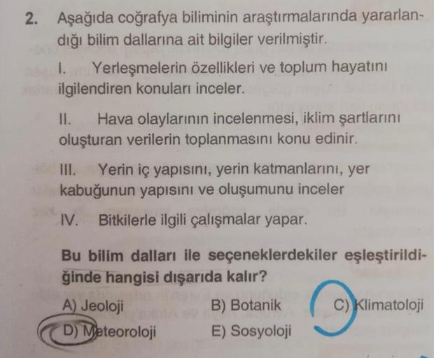 2. Aşağıda coğrafya biliminin araştırmalarında yararlan-
dığı bilim dallarına ait bilgiler verilmiştir.
I. Yerleşmelerin özellikleri ve toplum hayatını
ilgilendiren konuları inceler.
II. Hava olaylarının incelenmesi, iklim şartlarını
oluşturan verilerin to