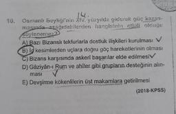 10. Osmanlı Beyliği'nin XIV. yüzyılda giderek güç kazan-
masında aşağıdakilerden hangisinin etkili olduğu
söylenemez2
A) Bazı Bizanslı tekfurlarla dostluk ilişkileri kurulması V
B) iç kesimlerden uçlara doğru göç hareketlerinin olması
C) Bizans karşısında askerî başarılar elde edilmesiV
D) Gâziyân-ı Rum ve ahîler gibi grupların desteğinin alın-
ması
E) Devşirme kökenlilerin üst makamlara getirilmesi
(2018-KPSS)