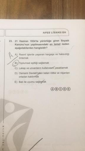 m yayıncılık
KPSS LİSANS/GK
23. 21 Haziran 1934'te yürürlüğe giren Soyadı
Kanunu'nun yapılmasındaki en temel neden
aşağıdakilerden hangisidir?
A) Resmî işlerde yaşanan kargaşa ve haksızlığı
önlemek
B) Toplumsal eşitliği sağlamak
C) Lakap ve unvanların kull