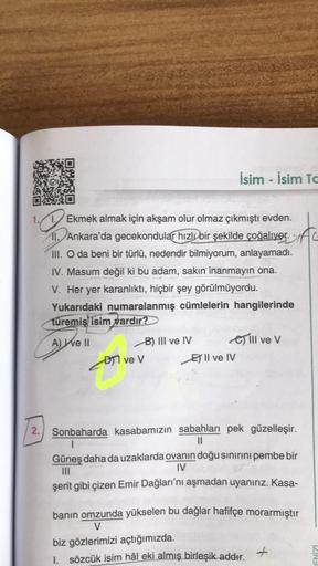 İsim - İsim Tc
Q
Ekmek almak için akşam olur olmaz çıkmıştı evden.
11. Ankara'da gecekondular hızlı bir şekilde çoğalıyor.C
III. O da beni bir türlü, nedendir bilmiyorum, anlayamadı.
IV. Masum değil ki bu adam, sakın inanmayın ona.
V. Her yer karanlıktı, h