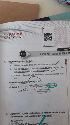 0:0
1.
2
PALME
YAYINEVİ
TYT
Doymamış yağlar ile ilgili,
I. Bitkisel kaynaklı olup, oda sıcaklığında sıvıdır.
II. Eşit sayıda karbon atomu içeren doymuş yağlara göre
daha az sayıda hidrojen atomu içerirler.
III. Yapısını oluşturan yağ asitleri düz zincirler