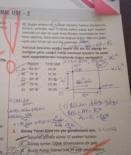 MAL TEST - 2
erid-
4.
ise o
40° Kuzey enlemi ve -5 saat diliminin merkez boylamının
ve-5 saat
kesişim yerinden saat 11.30'da kalkış yapıp aynı boylam
üzerinde yol alan bir uçak önce Ekvator üzerindeki bir mer-
keze uğramış, daha sonra ise doğuya doğru 1665 km giden
uçak yakıt ikmali için acil iniş yapmıştır.
1² botom: 1665 + 111 =15
Yolculuk boyunca uçağın saatte 555 km hız yaptığı bi-
lindiğine göre, uçağın indiği merkezin boylamı ve yerel
saati aşağıdakilerden hangisinde doğru verilmiştir?
mla
Boylam
2) soat dilimi; 15.
Yerel saat
750
A 60° BV
23.30
11.30
75⁰ B
14.30
60° B
20.30
1665 doğu
D)
75° B
23.30
uçak son
E)
60° B
22.30
15
4) yol=h₂
zonos
(2015). 111=610sdin
6105&m=555
(3) 1665km doğuya gidiyor.
1665 + 111 =15°
75-15=600
x= 11 saat
+11.30 + (152)
Took 23.30
5. Güney Yarım Küre'nin yaz gündönümü için, 21 cralık
Italya'da gündüz süresi 12 saatten fazladır.
11. Güneş ışınları Oğlak dönencesine dik gelir.
M. Kuzey Kutup Dairesi'nde 24 saat gece yaşanır.
inson
rü
SI
De
75°
Lok