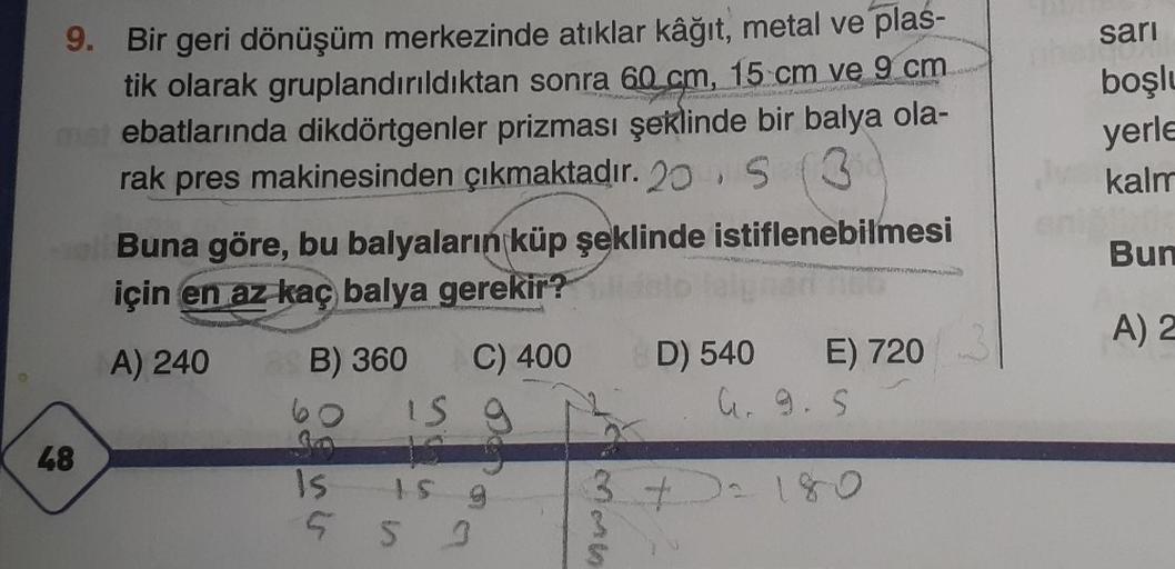 9. Bir geri dönüşüm merkezinde atıklar kâğıt, metal ve plas-
tik olarak gruplandırıldıktan sonra 60 cm, 15 cm ve 9 cm
must ebatlarında dikdörtgenler prizması şeklinde bir balya ola-
rak pres makinesinden çıkmaktadır. 20 S (3
Buna göre, bu balyaların küp şe