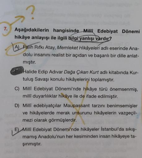 7. Aşağıdakilerin hangisinde Milli Edebiyat Dönemi
hikâye anlayışı ile ilgili bilgi yanlışı vardır?
A) Falih Rıfkı Atay, Memleket Hikâyeleri adlı eserinde Ana-
dolu insanını realist bir açıdan ve başarılı bir dille anlat-
mıştır.
Halide Edip Adıvar Dağa Çı