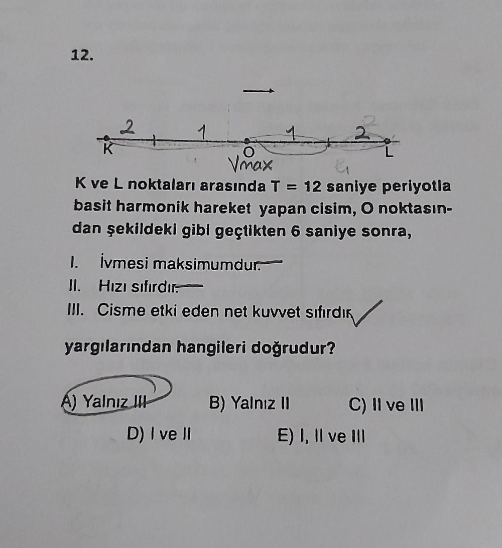 12.
24
O
Vmax
K ve L noktaları arasında T = 12 saniye periyotla
basit harmonik hareket yapan cisim, O noktasın-
dan şekildeki gibi geçtikten 6 saniye sonra,
1. İvmesi maksimumdur.
II. Hızı sıfırdır.
III. Cisme etki eden net kuvvet sıfırdır
yargılarından ha