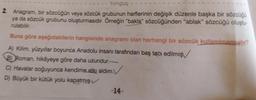 tonguç
2. Anagram, bir sözcüğün veya sözcük grubunun harflerinin değişik düzenle başka bir sözcüğü
ya da sözcük grubunu oluşturmasıdır. Örneğin "bakla" sözcüğünden "ablak" sözcüğü oluştu-
rulabilir.
Buna göre aşağıdakilerin hangisinde anagramı olan herhangi bir sözcük kullanılmamıştır?
A) Kilim, yüzyıllar boyunca Anadolu insanı tarafından baş tacı edilmiş
B) Roman, hikâyeye göre daha uzundur.
C) Havalar soğuyunca kendime atkı aldım.
D) Büyük bir kütük yolu kapatmış.✓
-14-