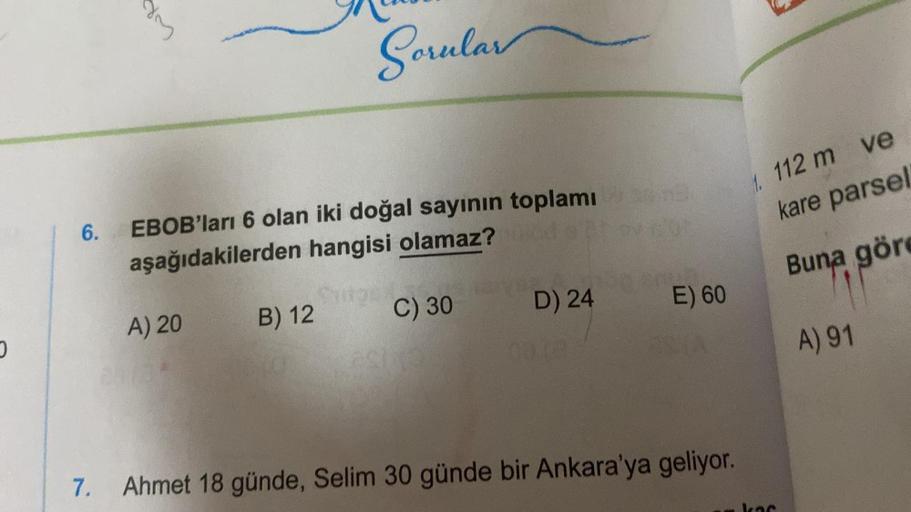 O
Sorular
6.
EBOB'ları 6 olan iki doğal sayının toplamı
aşağıdakilerden hangisi olamaz? fold
A) 20
B) 12
C) 30
D) 24
E) 60
7. Ahmet 18 günde, Selim 30 günde bir Ankara'ya geliyor.
1. 112 m ve
kare parsel
Buna göre
A) 91