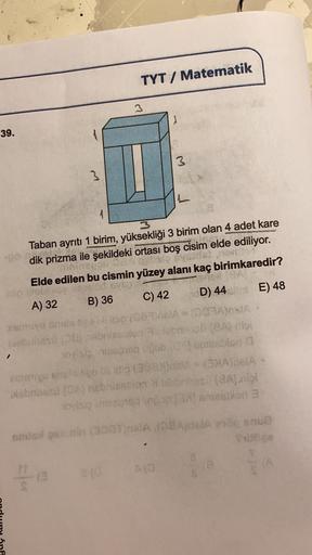 TYT/ Matematik
39.
A
I
Taban ayrıtı 1 birim, yüksekliği 3 birim olan 4 adet kare
nyota
dik prizma ile şekildeki ortası boş cisim elde ediliyor.
mininepali 36
Elde edilen bu cismin yüzey alanı kaç birimkaredir?
bralod sys
idio clebli
B) 36
A) 32
C) 42
D) 44