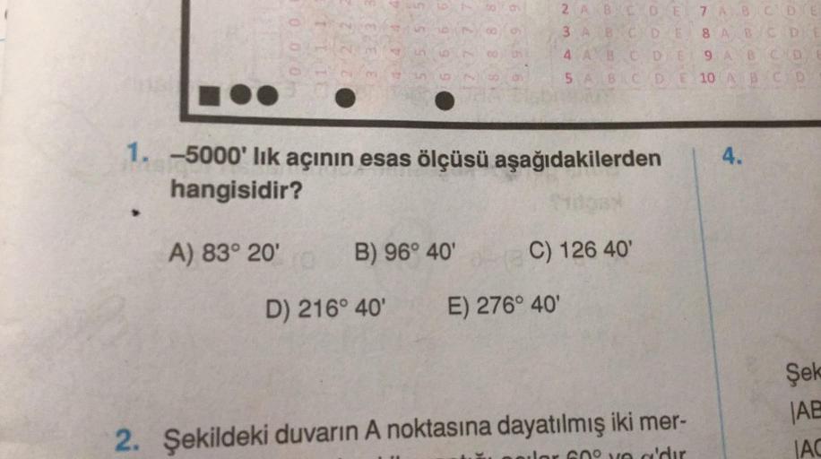 2 A B C D E
3 A B C D E
4 A B
5 A
B
1. -5000'lık açının esas ölçüsü aşağıdakilerden
hangisidir?
A) 83° 20'
B) 96° 40'
C) 126 40'
D) 216° 40' E) 276° 40'
2. Şekildeki duvarın A noktasına dayatılmış iki mer-
0.0 0
11 1 1
22,2
7 A B
C D E
8 A B C D E
C
B C D
