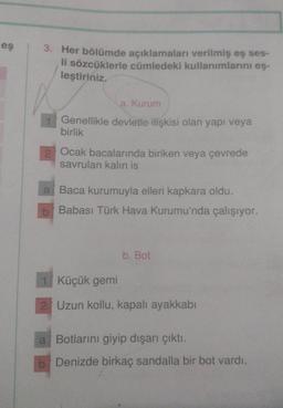 eş
3. Her bölümde açıklamaları verilmiş eş ses-
li sözcüklerle cümledeki kullanımlarını eş-
leştiriniz.
a. Kurum
Genellikle devletle ilişkisi olan yapı veya
birlik
2 Ocak bacalarında biriken veya çevrede
savrulan kalın is
a Baca kurumuyla elleri kapkara oldu.
b Babası Türk Hava Kurumu'nda çalışıyor.
b. Bot
1 Küçük gemi
2 Uzun kollu, kapalı ayakkabı
a Botlarını giyip dışarı çıktı.
b Denizde birkaç sandalla bir bot vardı.