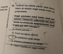 hangisinde
aynağı çıka-
BENİM HOCAM BENİM BASARIM
40. Türkiye'de son yıllarda yapılan yasal düzenle-
melerin de etkisiyle rüzgâr enerjisi üretimi yay-
gınlaşmaktadır.
ME
Rüzgâr gücünden enerji üreten enerji sant-
rallerinin Türkiye'nin çoğunlukla batı kesim-
lerinde kurulmasında aşağıdakilerden hangi-
si daha çok etkili olmuştur?
A) Pazara yakınlık
B) Enerji kaynağına yakınlık
C) Yer şekillerinin sade olması
D) Ortalama yükseltinin az olması
E) Ulaşım koşullarının uygun olması