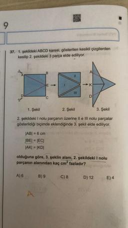 9
37. 1. şekildeki ABCD karesi, gösterilen kesikli çizgilerden
kesilip 2. şekildeki 3 parça elde ediliyor.
A
11
-K
1. Şekil
2. Şekil
3. Şekil
2. şekildeki I nolu parçanın üzerine II e III nolu parçalar
gösterildiği biçimde eklendiğinde 3. şekil elde ediliyor.
|AB| = 6 cm
|BE| = |EC|
|AK| = |KD|
olduğuna göre, 3. şeklin alanı, 2. şekildeki I nolu
parçanın alanından kaç cm² fazladır?
bublo
A) 6
B) 9
C) 8
D) 12
0E) 4