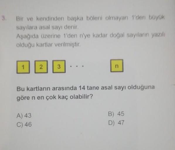 3. Bir ve kendinden başka böleni olmayan 1'den büyük
sayılara asal sayı denir.
Aşağıda üzerine 1'den n'ye kadar doğal sayıların yazılı
olduğu kartlar verilmiştir.
1
2
3
n
Bu kartların arasında 14 tane asal sayı olduğuna
göre n en çok kaç olabilir?
A) 43
B)