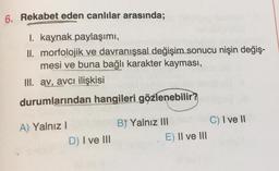 6. Rekabet eden canlılar arasında;
I. kaynak paylaşımı,
II. morfolojik ve davranışsal değişim sonucu nişin değiş-
mesi ve buna bağlı karakter kayması,
III. av, avcı ilişkisi
durumlarından hangileri gözlenebilir?
A) Yalnız I
B) Yalnız III
C) I ve II
D) I ve III
E) II ve III