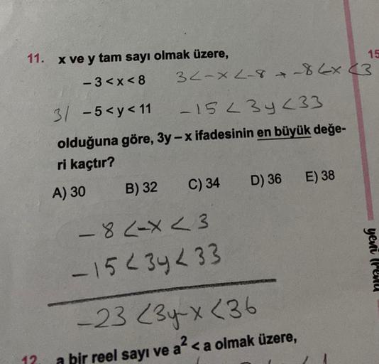 11. x ve y tam sayı olmak üzere,
15
-3<x<8
32-x2-8 +-86x (3
3/ -5<y<11
-15 23y <33
olduğuna göre, 3y-x ifadesinin en büyük değe-
ri kaçtır?
B) 32
C) 34
D) 36
E) 38
-82-x<3
-15234233
-23 23-x <36
a bir reel sayı ve a² <a olmak üzere,
12.
A) 30
yeni (Penu