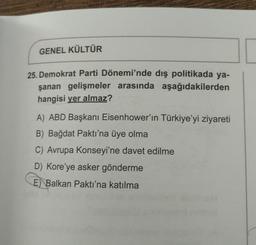 GENEL KÜLTÜR
25. Demokrat Parti Dönemi'nde dış politikada ya-
şanan gelişmeler arasında aşağıdakilerden
hangisi yer almaz?
A) ABD Başkanı Eisenhower'in Türkiye'yi ziyareti
B) Bağdat Paktı'na üye olma
C) Avrupa Konseyi'ne davet edilme
D) Kore'ye asker gönderme
E Balkan Paktı'na katılma