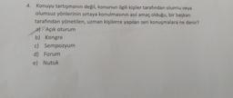 4. Konuyu tartışmanın değil, konunun ilgili kişiler tarafından olumlu veya
olumsuz yönlerinin ortaya konulmasının asıl amaç olduğu, bir başkan
tarafından yönetilen, uzman kişilerce yapılan seri konuşmalara ne denir?
Açık oturum
b) Kongre
c) Sempozyum
d) Forum
e) Nutuk