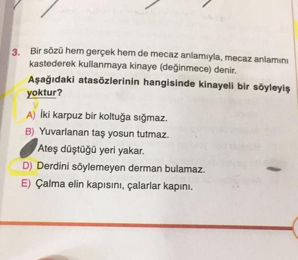3.
Bir sözü hem gerçek hem de mecaz anlamıyla, mecaz anlamını
kastederek kullanmaya kinaye (değinmece) denir.
Aşağıdaki atasözlerinin hangisinde kinayeli bir söyleyiş
yoktur?
A) İki karpuz bir koltuğa sığmaz.
B) Yuvarlanan taş yosun tutmaz.
Ateş düştüğü ye